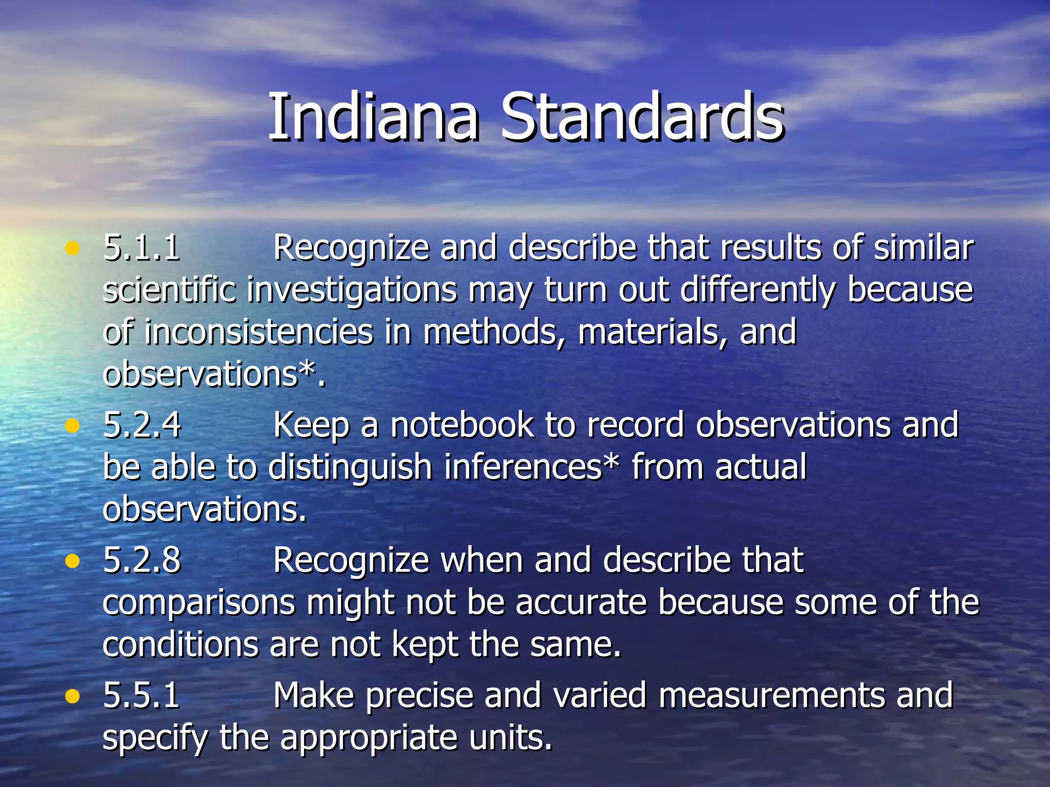 Indiana Standards 5.1.1 Recognize and describe that results of similar scientific investigations may turn out differently because of inconsistencies in methods, materials, and observations*. 5.2.4 Keep a notebook to record observations and be able to distinguish inferences* from actual observations.  5.2.8 Recognize when and describe that comparisons might not be accurate because some of the conditions are not kept the same. 5.5.1 Make precise and varied measurements and specify the appropriate units. 
