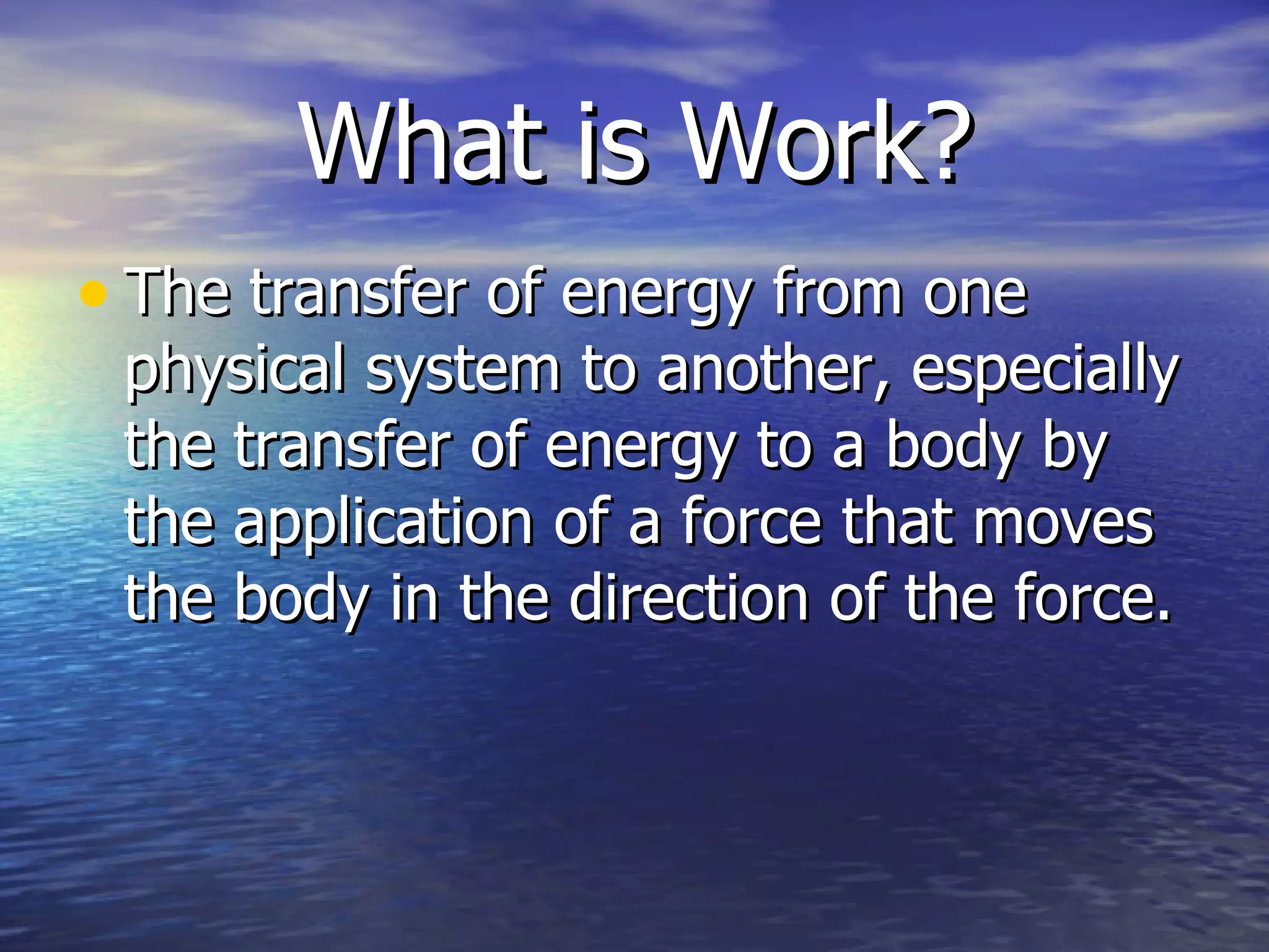 What is Work? The transfer of energy from one physical system to another, especially the transfer of energy to a body by the application of a force that moves the body in the direction of the force.  