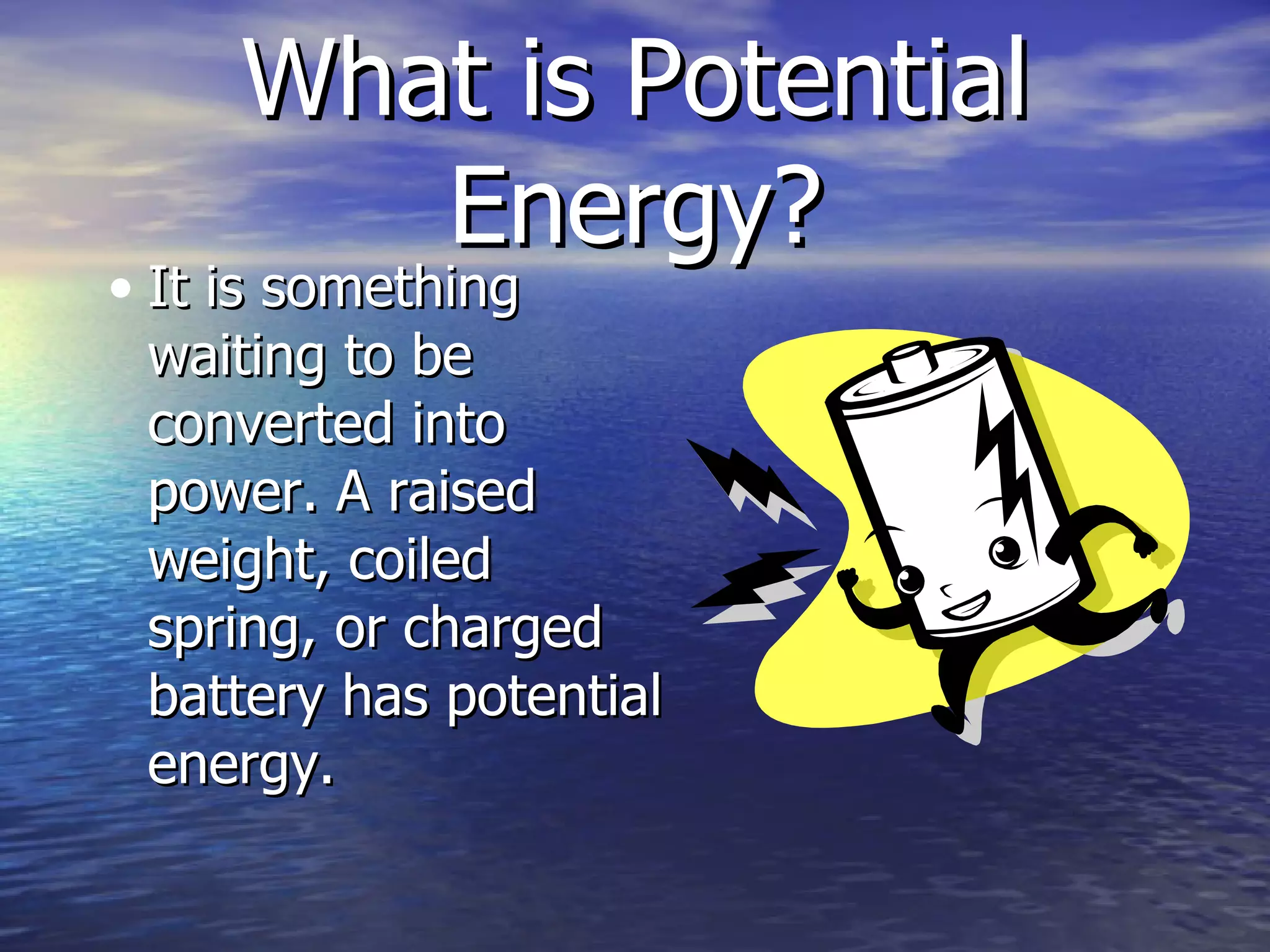 What is Potential Energy? It is something waiting to be converted into power. A raised weight, coiled spring, or charged battery has potential energy. 