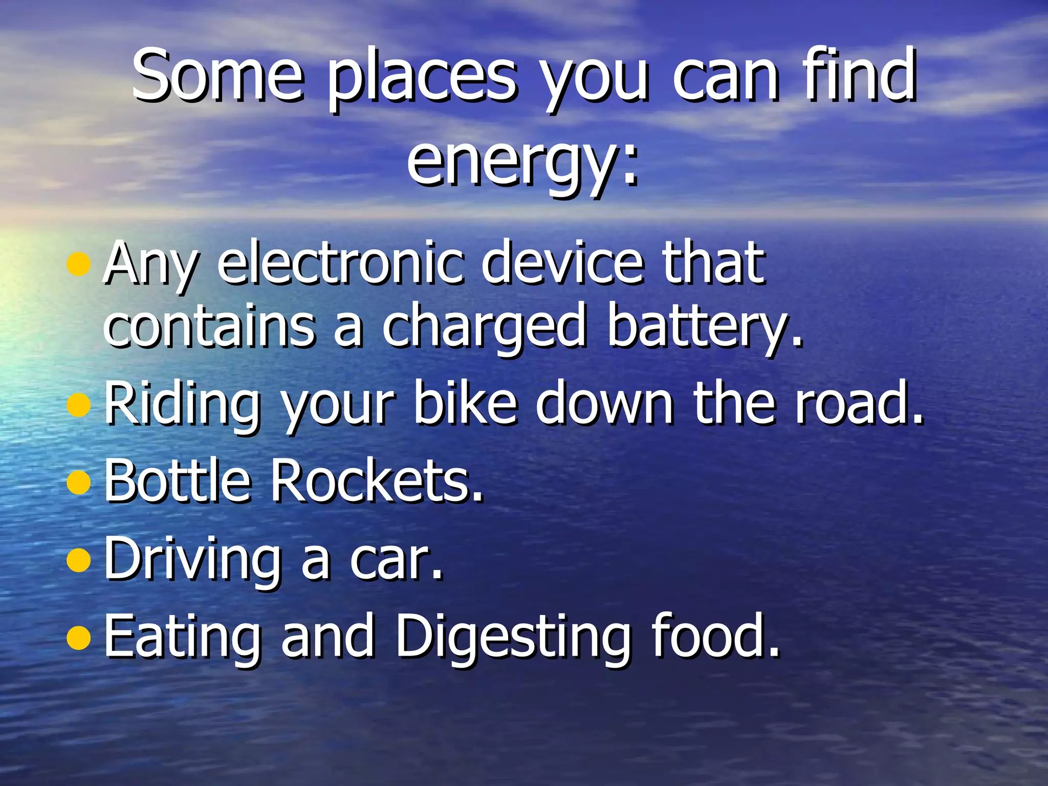 Some places you can find energy: Any electronic device that contains a charged battery. Riding your bike down the road. Bottle Rockets. Driving a car. Eating and Digesting food. 