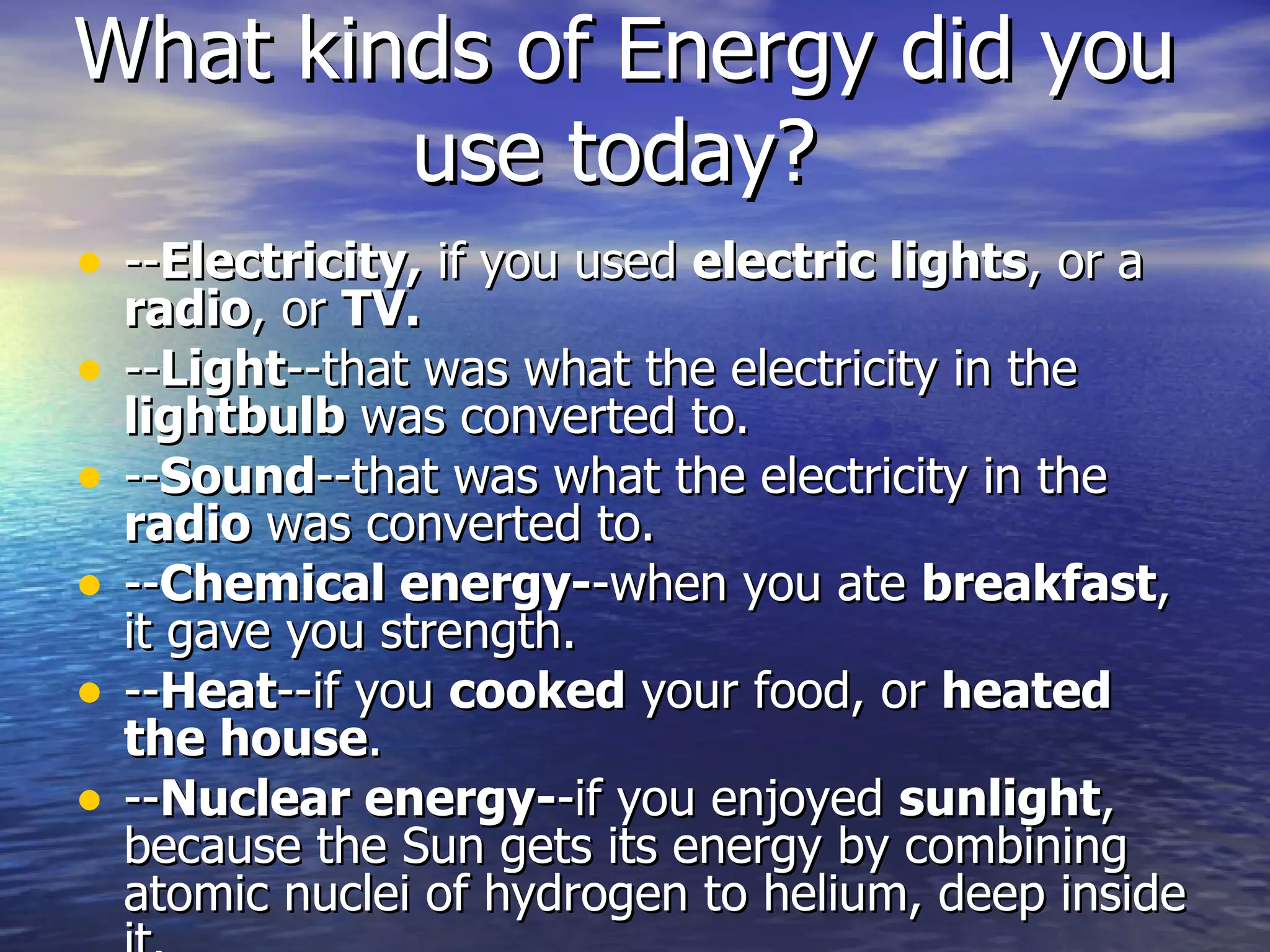 What kinds of Energy did you use today?   -- Electricity,  if you used  electric lights , or a  radio , or  TV. -- Light --that was what the electricity in the  lightbulb  was converted to. -- Sound --that was what the electricity in the  radio  was converted to. -- Chemical energy- -when you ate  breakfast , it gave you strength. -- Heat --if you  cooked  your food, or  heated the house . -- Nuclear energy- -if you enjoyed  sunlight , because the Sun gets its energy by combining atomic nuclei of hydrogen to helium, deep inside it.  