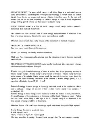 CHEMICAL ENERGY: The source of all energy for all living things is in a chemical process
called photosynthesis. electromagnetic waves provide the energy to convert water, and carbon
dioxide from the air, into oxygen and glucose .Glucose is used as energy by the plant and
animals that the eat the plant Advantage of chemical energy is it can be stored as potential
energy for long periods of time and then released as kinetic energy
SOUND ENERGY: sound is a form of kinetic energy .sound energy radiates outwards,
transmitted from molecule to molecule
THE ENERGY OF HEAT: Heat is a form of kinetic energy .rapid movement of molecules as the
heat of an object increases, the molecules move more and more rapidly.
ENERGY EXCHANGES: Heat is a by-product of the mechanical or chemical processes
THE LAWS OF THERMODYNAMICS:
First Law: energy cannot be created or destroyed
Second Law: All things are moving towards equilibrium
Third Law: As a system approaches absolute zero, the extraction of energy becomes more and
more difficult.
THE ENERGY-MATTER CONNECTION:matter can be transformed into pure energy .Energy
can be created and sometimes destroyed.
Kinetic energy is described as energy of matter in motion. Two factors governing an object’s
kinetic energy: energy: – Kinetic energy is proportional to the mass – Kinetic energy increases
as the square of its velocity Kinetic energy equals the mass of the moving object times the
square of that object’s velocity, multiplied by the constant ½. Kinetic energy (joules) = ½ X
mass (kg) x [Velocity (in m/s)]2 KE = ½ mv2
Potential energy Potential energy is the energy that could result in the exertion of a force
over a distance. Energy on account of their position Stored energy Most common =
gravitational PE.
Potential Energy is stored energy. Stored chemically in fuel, the nucleus of atom, and in foods.
Or stored because of the work done on it: Stretching a rubber band. , Winding a watch. , Pulling
back on a bow’s arrow, lifting a brick high in the air. Potential energy is not important in the
total amount of energy available in the universe.
Einstein's formula of E = mc² states that energy equals mass times the speed of light squared
Kinetic Energy depends on speed and Mass.
Kinetic energy= mv²/2
where, M=mass of object, V= objects speed
The faster something is moving, the more kinetic energy it has. The more massive a moving
 
