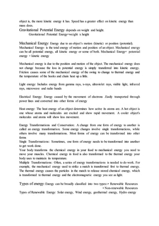 object is, the more kinetic energy it has. Speed has a greater effect on kinetic energy than
mass does.
Gravitational Potential Energy depends on weight and height.
Gravitational Potential Energy=weight x height
Mechanical Energy: Energy due to an object’s motion (kinetic) or position (potential).
Mechanical Energy- is the total energy of motion and position of an object. Mechanical energy
can be all potential energy, all kinetic energy or some of both. Mechanical Energy= potential
energy + kinetic energy
Mechanical energy is due to the position and motion of the object. The mechanical energy does
not change because the loss in potential energy is simply transferred into kinetic energy.
Friction causes some of the mechanical energy of the swing to change to thermal energy and
the temperature of the hooks and chain heat up a little.
Light energy: Includes energy from gamma rays, x-rays, ultraviolet rays, visible light, infrared
rays, microwave and radio bands
Electrical Energy: Energy caused by the movement of electrons .Easily transported through
power lines and converted into other forms of energy
Heat energy: The heat energy of an object determines how active its atoms are. A hot object is
one whose atoms and molecules are excited and show rapid movement. A cooler object's
molecules and atoms will show less movement.
Energy Transformations and Conservation: A change from one form of energy to another is
called an energy transformation. Some energy changes involve single transformations, while
others involve many transformations. Most forms of energy can be transformed into other
forms
Single Transformations: Sometimes, one form of energy needs to be transformed into another
to get work done.
Your body transforms the chemical energy in your food to mechanical energy you need to
move your muscles. Chemical energy in food is also transformed to the thermal energy your
body uses to maintain its temperature.
Multiple Transformations: Often, a series of energy transformations is needed to do work. For
example, the mechanical energy used to strike a match is transformed first to thermal energy.
The thermal energy causes the particles in the match to release stored chemical energy, which
is transformed to thermal energy and the electromagnetic energy you see as light.
Types of energy: Energy can be broadly classified into two types:-• Renewable Resources
• Non-renewable Resources
Types of Renewable Energy: Solar energy, Wind energy, geothermal energy, Hydro energy
 