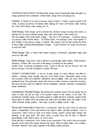 NONRENEWABLEENERGY:Non Renewable energy cannot be generated again and again e.g.
energy generated from combustion of fossil fuels, energy from coal and gas etc.
Calories: A Calorie (C) is a unit to measure energy in foods. 1 Calorie is equal to about 4,184
Joules. A person uses about: 55 Calories while sleeping for 1 hour ,210 Calories while walking
for 1 hour ,850 Calories while running for 1 h.
Solar Energy :Solar energy can be converted into electrical energy by using solar panels, or
alternatively, be used as thermal energy using solar water heaters, solar cookers etc.
The Sun supplies 98% of the Earth’s energy.  The Sun is 75% hydrogen.  It releases energy
by a process called Nuclear fusion.  In Nuclear fusion, two hydrogen atoms come together to
form Helium. In the process, energy is released. This energy is the one that reaches the Earth
in form of light and heat (Electromagnetic energy).  It takes 8minutes for energy from the Sun
to reach the Earth.
Wind Energy: India is world’s third largest producer of electricity generation using wind
power by wind mills.
Hydro Energy: Using dams, water is allowed to pass through turbine blades, which produces
electricity. In India, after coal, most of the energy is produced by this method. .
Limited Fuels: At present consumption levels- Crude oil will last only for 40 years. Gas will
last for 60 years. Coal will be finished in nearly 200 years.
ENERGY CONSERVATION - is the act of using energy in a more efficient and effective
manner. - reducing energy through using less of an energy service. Renewable energy comes
from resources which are continually replenished such as sunlight, wind, rain, tides, waves and
geothermal heat. Non-renewable energy (also known as a finite resource) comes from resources
that does not renew itself at a sufficient rate for sustainable economic extraction in meaningful
human timeframes.
Gravitational Potential Energy The gravitational potential energy PE is the energy that an
object of mass (m) has by virtue of its position relative to the surface of the earth. The
gravitational potential energy of an object equals its weight (the force of gravity exerted on the
object) times its height above the ground (the object has been lifted above the surface of the
earth). Potential Energy (joules) = mass (kg) x g (m/s2) x height (m) PE = mgh
Work and Conservative Force: force is conservative when the work it does on a moving
object is independent of the path between the object’s initial and final positions. Force is
conservative when it does no work on an object moving around a closed path, starting and
finishing at the same point. The track exerts a normal force but the force is directed
perpendicular to the motion, hence, no work is done
Work and Non - Conservative Force A force is non conservative if the work it does on an object
depends on the path of the motion between the points. When an object slides over a surface,
the kinetic frictional force points opposite to the sliding motion and does
 