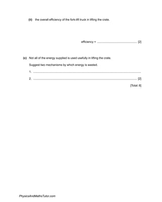 (ii) the overall efficiency of the fork-lift truck in lifting the crate.
efficiency = ................................................. [2]
(c) Not all of the energy supplied is used usefully in lifting the crate.
Suggest two mechanisms by which energy is wasted.
1. .....................................................................................................................................
2. ................................................................................................................................ [2]
[Total: 8]
PhysicsAndMathsTutor.com
 