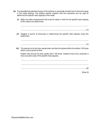 (b) The gravitational potential energy of the spheres is eventually transformed to thermal energy
in the metal spheres. The physics teacher explains that this procedure can be used to
determine the specific heat capacity of the metal.
(i) State one other measurement that must be made in order for the specific heat capacity
of the metal to be determined.
...........................................................................................................................................
.......................................................................................................................................[1]
(ii) Suggest a source of inaccuracy in determining the specific heat capacity using this
experiment.
...........................................................................................................................................
.......................................................................................................................................[1]
(iii) The teacher turns the tube upside down and lets the spheres fall to the bottom 100 times
within a short period of time.
Explain why turning the tube upside down 100 times, instead of just once, produces a
more accurate value of the specific heat capacity.
...........................................................................................................................................
...........................................................................................................................................
.......................................................................................................................................[2]
[Total: 9]
PhysicsAndMathsTutor.com
 
