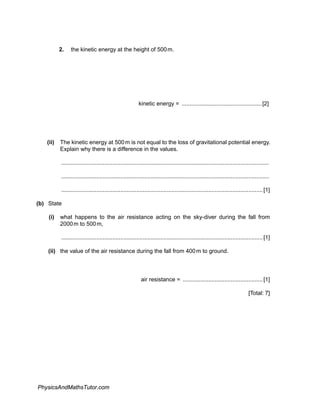 2. the kinetic energy at the height of 500m.
kinetic energy = ..................................................[2]
(ii) The kinetic energy at 500m is not equal to the loss of gravitational potential energy.
Explain why there is a difference in the values.
..................................................................................................................................
..................................................................................................................................
..............................................................................................................................[1]
(b) State
(i) what happens to the air resistance acting on the sky-diver during the fall from
2000m to 500m,
..............................................................................................................................[1]
(ii) the value of the air resistance during the fall from 400m to ground.
air resistance = ..................................................[1]
[Total: 7]
PhysicsAndMathsTutor.com
 
