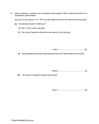 4 Water is stored in a reservoir at an average vertical height of 350m above the turbines of a
hydroelectric power station.
During a 7.0 hour period, 1.8 × 106 m3 of water flows down from the reservoir to the turbines.
(a) The density of water is 1000kg/m3.
For this 7.0 hour period, calculate
(i) the mass of water that flows from the reservoir to the turbines,
mass = .................................................. [2]
(ii) the gravitational potential energy transformed as the water flows to the turbines,
energy = .................................................. [2]
(iii) the maximum possible average output power.
power = .................................................. [2]
PhysicsAndMathsTutor.com
 