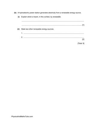 (b) A hydroelectric power station generates electricity from a renewable energy source.
(i) Explain what is meant, in this context, by renewable.
..................................................................................................................................
............................................................................................................................. [1]
(ii) State two other renewable energy sources.
1. ..............................................................................................................................
2. ..............................................................................................................................
[2]
[Total: 9]
PhysicsAndMathsTutor.com
 