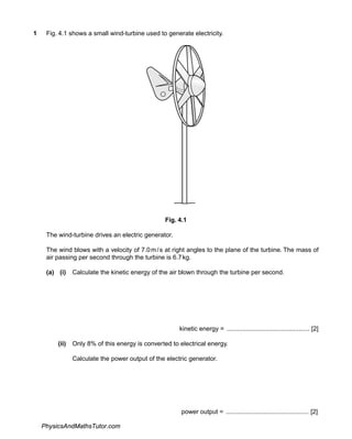 1 Fig. 4.1 shows a small wind-turbine used to generate electricity.
Fig. 4.1
The wind-turbine drives an electric generator.
The wind blows with a velocity of 7.0m/s at right angles to the plane of the turbine. The mass of
air passing per second through the turbine is 6.7kg.
(a) (i) Calculate the kinetic energy of the air blown through the turbine per second.
kinetic energy = ............................................... [2]
(ii) Only 8% of this energy is converted to electrical energy.
Calculate the power output of the electric generator.
power output = ............................................... [2]
PhysicsAndMathsTutor.com
 