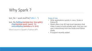 Why Spark ?
text_file = spark.textFile("hdfs://...")
text_file.flatMap(lambda line: line.split())
.map(lambda word: (word, 1))
.reduceByKey(lambda a, b: a+b)
Word count in Spark's Python API
Ease of Use
• Write applications quickly in Java, Scala or
Python,R.
• Spark offers over 80 high-level operators that
make it easy to build parallel apps. And you can
use it interactively from the Scala and Python
shells.
• R support recently added
 
