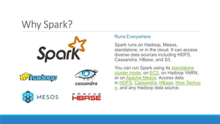 Why Spark?
Runs Everywhere
Spark runs on Hadoop, Mesos,
standalone, or in the cloud. It can access
diverse data sources including HDFS,
Cassandra, HBase, and S3.
You can run Spark using its standalone
cluster mode, on EC2, on Hadoop YARN,
or on Apache Mesos. Access data
in HDFS, Cassandra, HBase, Hive,Tachyo
n, and any Hadoop data source.
 