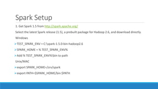 Spark Setup
1. Get Spark 1.5 from http://spark.apache.org/
Select the latest Spark release (1.5), a prebuilt package for Hadoop 2.6, and download directly.
Windows
TEST_SPARK_ENV = C:spark-1.5.0-bin-hadoop2.6
SPARK_HOME = % TEST_SPARK_ENV%
Add % TEST_SPARK_ENV%bin to path
Unix/MAC
export SPARK_HOME=/srv/spark
export PATH=$SPARK_HOME/bin:$PATH
 