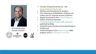 • Founder of QuantUniversity LLC. and
www.analyticscertificate.com
• Advisory and Consultancy for Analytics
• Prior Experience at MathWorks, Citigroup and
Endeca and 25+ financial services customers
• Regular Columnist for the Wilmott Magazine
• Author of forthcoming book
“Financial Modeling: A case study approach”
published by Wiley
• Charted Financial Analyst and Certified Analytics
Professional
• Teaches Analytics in the Babson College MBA
program and at Northeastern University
Sri Krishnamurthy
Founder and CEO
SPEAKERBIO
 