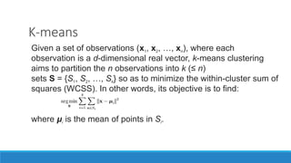K-means
Given a set of observations (x1, x2, …, xn), where each
observation is a d-dimensional real vector, k-means clustering
aims to partition the n observations into k (≤ n)
sets S = {S1, S2, …, Sk} so as to minimize the within-cluster sum of
squares (WCSS). In other words, its objective is to find:
where μi is the mean of points in Si.
 