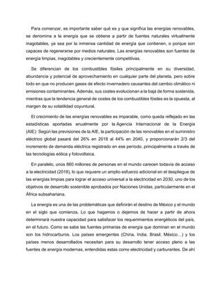 Para comenzar, es importante saber qué es y que significa las energías renovables,
se denomina a la energía que se obtiene a partir de fuentes naturales virtualmente
inagotables, ya sea por la inmensa cantidad de energía que contienen, o porque son
capaces de regenerarse por medios naturales. Las energías renovables son fuentes de
energía limpias, inagotables y crecientemente competitivas.
Se diferencian de los combustibles fósiles principalmente en su diversidad,
abundancia y potencial de aprovechamiento en cualquier parte del planeta, pero sobre
todo en que no producen gases de efecto invernadero causantes del cambio climático ni
emisiones contaminantes. Además, sus costes evolucionan a la baja de forma sostenida,
mientras que la tendencia general de costes de los combustibles fósiles es la opuesta, al
margen de su volatilidad coyuntural.
El crecimiento de las energías renovables es imparable, como queda reflejado en las
estadísticas aportadas anualmente por la Agencia Internacional de la Energía
(AIE): Según las previsiones de la AIE, la participación de las renovables en el suministro
eléctrico global pasará del 26% en 2018 al 44% en 2040, y proporcionarán 2/3 del
incremento de demanda eléctrica registrado en ese período, principalmente a través de
las tecnologías eólica y fotovoltaica.
En paralelo, unos 860 millones de personas en el mundo carecen todavía de acceso
a la electricidad (2018), lo que requiere un amplio esfuerzo adicional en el despliegue de
las energías limpias para lograr el acceso universal a la electricidad en 2030, uno de los
objetivos de desarrollo sostenible aprobados por Naciones Unidas, particularmente en el
África subsahariana.
La energía es una de las problemáticas que definirán el destino de México y el mundo
en el siglo que comienza. Lo que hagamos o dejemos de hacer a partir de ahora
determinará nuestra capacidad para satisfacer los requerimientos energéticos del país,
en el futuro. Como se sabe las fuentes primarias de energía que dominan en el mundo
son los hidrocarburos. Los países emergentes (China, India, Brasil, México…) y los
países menos desarrollados necesitan para su desarrollo tener acceso pleno a las
fuentes de energía modernas, entendidas estas como electricidad y carburantes. De ahí
 