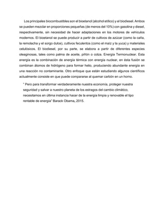 Los principales biocombustibles son el bioetanol (alcohol etílico) y el biodiesel. Ambos
se pueden mezclar en proporciones pequeñas (de menos del 10%) con gasolina y diesel,
respectivamente, sin necesidad de hacer adaptaciones en los motores de vehículos
modernos. El bioetanol se puede producir a partir de cultivos de azúcar (como la caña,
la remolacha y el sorgo dulce), cultivos feculentos (como el maíz y la yuca) y materiales
celulósicos. El biodiesel, por su parte, se elabora a partir de diferentes especies
oleaginosas, tales como palma de aceite, piñón o colza. Energía Termonuclear. Esta
energía es la combinación de energía térmica con energía nuclear, en ésta fusión se
combinan átomos de hidrógeno para formar helio, produciendo abundante energía en
una reacción no contaminante. Otro enfoque que están estudiando algunos científicos
actualmente consiste en que puede compararse al quemar carbón en un horno.
” Pero para transformar verdaderamente nuestra economía, proteger nuestra
seguridad y salvar a nuestro planeta de los estragos del cambio climático,
necesitamos en última instancia hacer de la energía limpia y renovable el tipo
rentable de energía” Barack Obama, 2015.
 