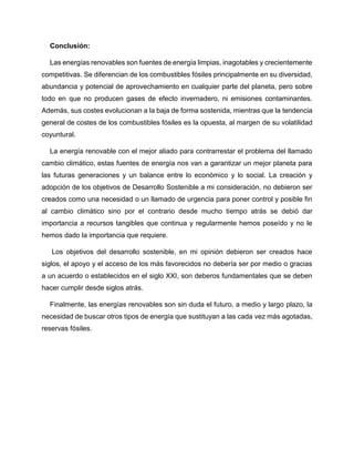 Conclusión:
Las energías renovables son fuentes de energía limpias, inagotables y crecientemente
competitivas. Se diferencian de los combustibles fósiles principalmente en su diversidad,
abundancia y potencial de aprovechamiento en cualquier parte del planeta, pero sobre
todo en que no producen gases de efecto invernadero, ni emisiones contaminantes.
Además, sus costes evolucionan a la baja de forma sostenida, mientras que la tendencia
general de costes de los combustibles fósiles es la opuesta, al margen de su volatilidad
coyuntural.
La energía renovable con el mejor aliado para contrarrestar el problema del llamado
cambio climático, estas fuentes de energía nos van a garantizar un mejor planeta para
las futuras generaciones y un balance entre lo económico y lo social. La creación y
adopción de los objetivos de Desarrollo Sostenible a mi consideración, no debieron ser
creados como una necesidad o un llamado de urgencia para poner control y posible fin
al cambio climático sino por el contrario desde mucho tiempo atrás se debió dar
importancia a recursos tangibles que continua y regularmente hemos poseído y no le
hemos dado la importancia que requiere.
Los objetivos del desarrollo sostenible, en mi opinión debieron ser creados hace
siglos, el apoyo y el acceso de los más favorecidos no debería ser por medio o gracias
a un acuerdo o establecidos en el siglo XXI, son deberos fundamentales que se deben
hacer cumplir desde siglos atrás.
Finalmente, las energías renovables son sin duda el futuro, a medio y largo plazo, la
necesidad de buscar otros tipos de energía que sustituyan a las cada vez más agotadas,
reservas fósiles.
 