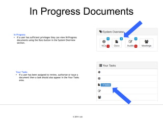 © 2007 Ltd.
© 2014 Ltd.
In Progress Documents
In Progress
• If a user has sufficient privileges they can view IN Progress
documents using the Docs button in the System Overview
section.
Your Tasks
• If a user has been assigned to review, authorize or issue a
document then a task should also appear in the Your Tasks
area.
 