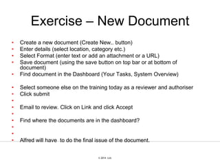 © 2007 Ltd.
© 2014 Ltd.
Exercise – New Document
• Create a new document (Create New.. button)
• Enter details (select location, category etc.)
• Select Format (enter text or add an attachment or a URL)
• Save document (using the save button on top bar or at bottom of
document)
• Find document in the Dashboard (Your Tasks, System Overview)
• Select someone else on the training today as a reviewer and authoriser
• Click submit
•
• Email to review. Click on Link and click Accept
•
• Find where the documents are in the dashboard?
•
•
• Alfred will have to do the final issue of the document.
 