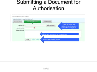 © 2007 Ltd.
© 2014 Ltd.
Submitting a Document for
Authorisation
2. Click on button and
select person to assign.
Select Review by Date.
3. Enter any comments for the assignee.
4. Click the “Submit “button.
 
