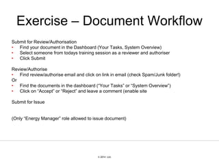 © 2007 Ltd.
© 2014 Ltd.
Exercise – Document Workflow
Submit for Review/Authorisation
• Find your document in the Dashboard (Your Tasks, System Overview)
• Select someone from todays training session as a reviewer and authoriser
• Click Submit
Review/Authorise
• Find review/authorise email and click on link in email (check Spam/Junk folder!)
Or
• Find the documents in the dashboard (“Your Tasks” or “System Overview”)
• Click on “Accept” or “Reject” and leave a comment (enable site
Submit for Issue
(Only “Energy Manager” role allowed to issue document)
 