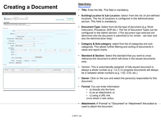 © 2007 Ltd.
© 2014 Ltd.
Data Entry:
Document
• Title: Enter the title. This field is mandatory.
• Building/Location & Sub-Location: Select from the list of pre-defined
locations. The list of locations is configured in the Administration
section. This field is mandatory.
• Document Type: Select from list the type of document (e.g. Work
Instruction, Procedure, SOP etc.) The list of Document Types can be
configured in the Admin section. (*The document type selected will
determine who the document is submitted to for review – see later and
also the Administration help)
• Category & Sub-category: select from list of categories and sub-
categories. This allows further filtering and sorting of documents in
views and report charts.
• Standard & Section: Select the standard that you want to cross
reference this document to which will show in the issued documents
view.
• Version: This is automatically assigned. A fully issued document is
always a whole number (e.g. 1,2,3,) In progress documents will always
be in between whole numbers (e.g. 1.02, 2.03, etc.)
• Owner: Click on the icon and select the person(s) responsible for this
document.
• Format: You can enter information:
• a) directly into the form;
• b) as an attachment; or
• c) using a URL link.
(more details in later slides)
• Attachment: If “Format” is “”Document” or “Attachment” this button is
used to attach the document
Creating a Document
 