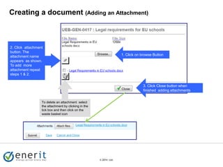 © 2007 Ltd.
© 2014 Ltd.
1. Click on browse Button
Creating a document (Adding an Attachment)
3. Click Close button when
finished adding attachments
2. Click attachment
button. The
attachment name
appears as shown.
To add more
attachment repeat
steps 1 & 2.
To delete an attachment select
the attachment by clicking in the
tick box and then click on the
waste basket icon
 