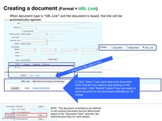 © 2007 Ltd.
© 2014 Ltd.
Creating a document (Format = URL Link)
2. Click “Save” if you want save your document.
Click Cancel if you want to quit working on the
document. Click “Submit” button if you are ready to
send document to the document controller(s)* for
review
When document type is “URL Link” and the document is issued, the link will be
automatically opened.
NOTE: *The document controller(s) are defined
in the Location document and are determined
based on the “Document Type” selected. See
Administration help for more details.
 