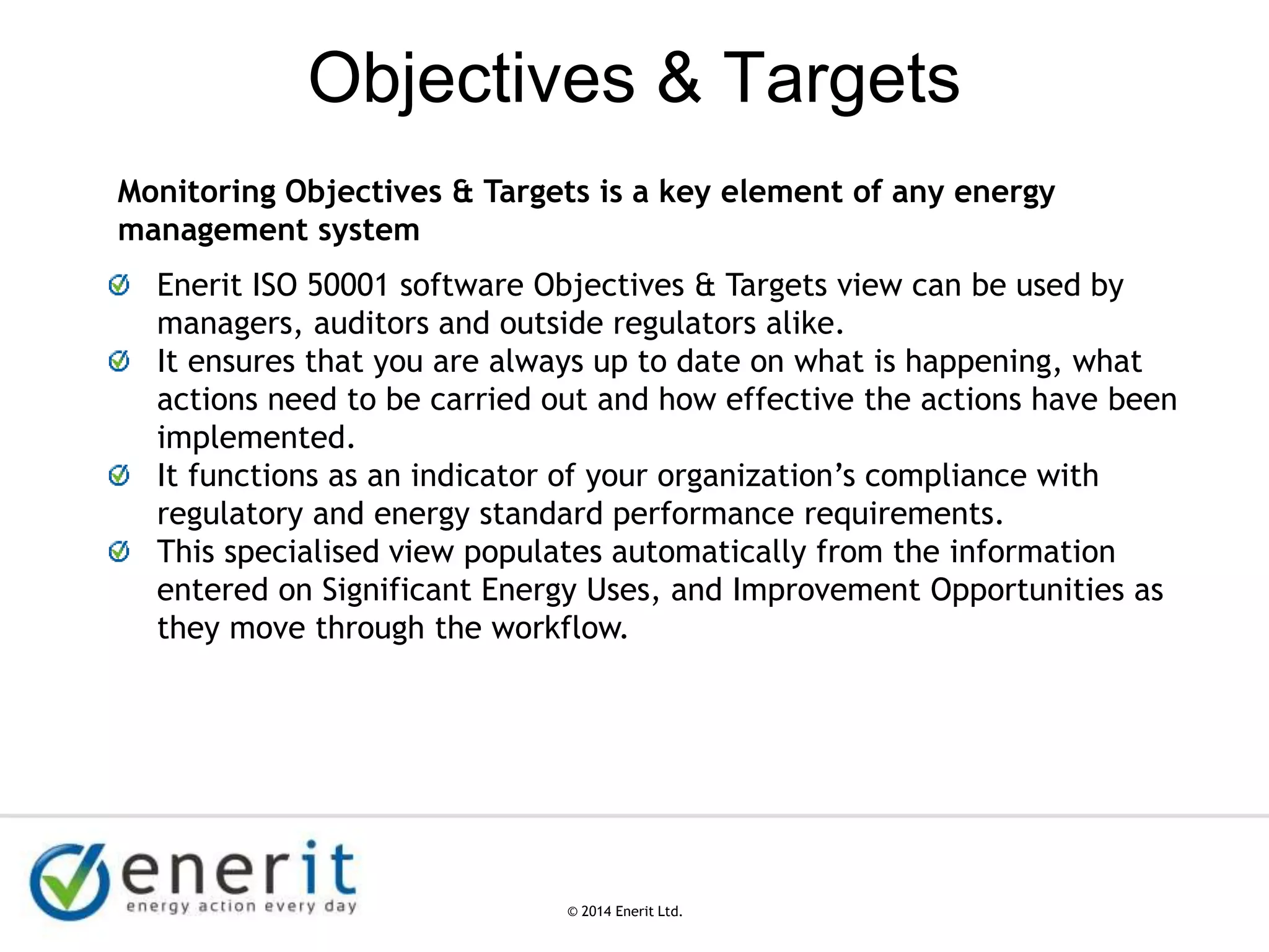 © 2007 Enerit Ltd.
© 2014 Enerit Ltd.
Objectives & Targets
Monitoring Objectives & Targets is a key element of any energy
management system
Enerit ISO 50001 software Objectives & Targets view can be used by
managers, auditors and outside regulators alike.
It ensures that you are always up to date on what is happening, what
actions need to be carried out and how effective the actions have been
implemented.
It functions as an indicator of your organization’s compliance with
regulatory and energy standard performance requirements.
This specialised view populates automatically from the information
entered on Significant Energy Uses, and Improvement Opportunities as
they move through the workflow.
 
