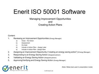 © 2007 Enerit Ltd.
© 2014 Enerit Ltd.
Enerit ISO 50001 Software
Content:
1. Reviewing an Improvement Opportunities (Energy Manager)
a) Close – No Action
b) Assessment
c) On-Hold
d) Include in Action Plan – Assign Later
e) Include in Action Plan - Assign Now
2. Assigning an Improvement Opportunity (“creating an energy saving action”) (Energy Manager)
3. Responding to an Energy Saving Action (Assigned person)
4. Validating an Energy Saving Action (Assigned person)
5. Approving/Verifying and Energy Saving Action (Energy Manager)
(Note: Slides best used in presentation mode)
Managing Improvement Opportunities
and
Creating Action Plans
 