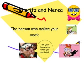 Eneritz and Nerea The  person  who makes your  work  I do your homework when you can´t do it  