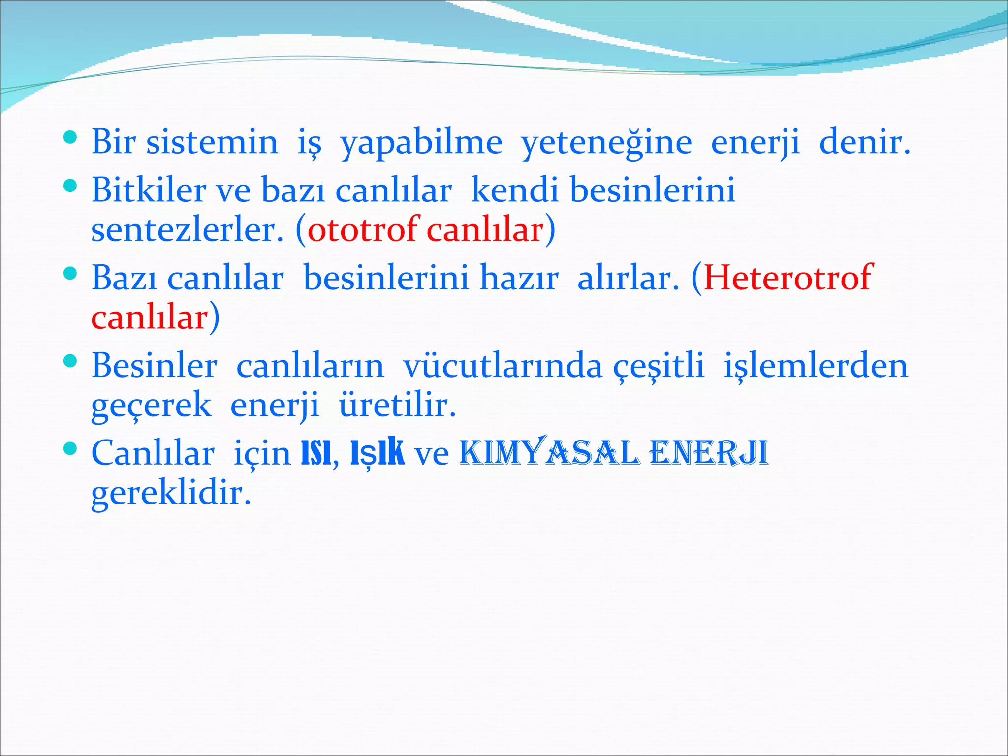  Bir sistemin iş yapabilme yeteneğine enerji denir.
 Bitkiler ve bazı canlılar kendi besinlerini
  sentezlerler. (ototrof canlılar)
 Bazı canlılar besinlerini hazır alırlar. (Heterotrof
  canlılar)
 Besinler canlıların vücutlarında çeşitli işlemlerden
  geçerek enerji üretilir.
 Canlılar için ısı, ışık ve KImYASAl eNerjI
  gereklidir.
 
