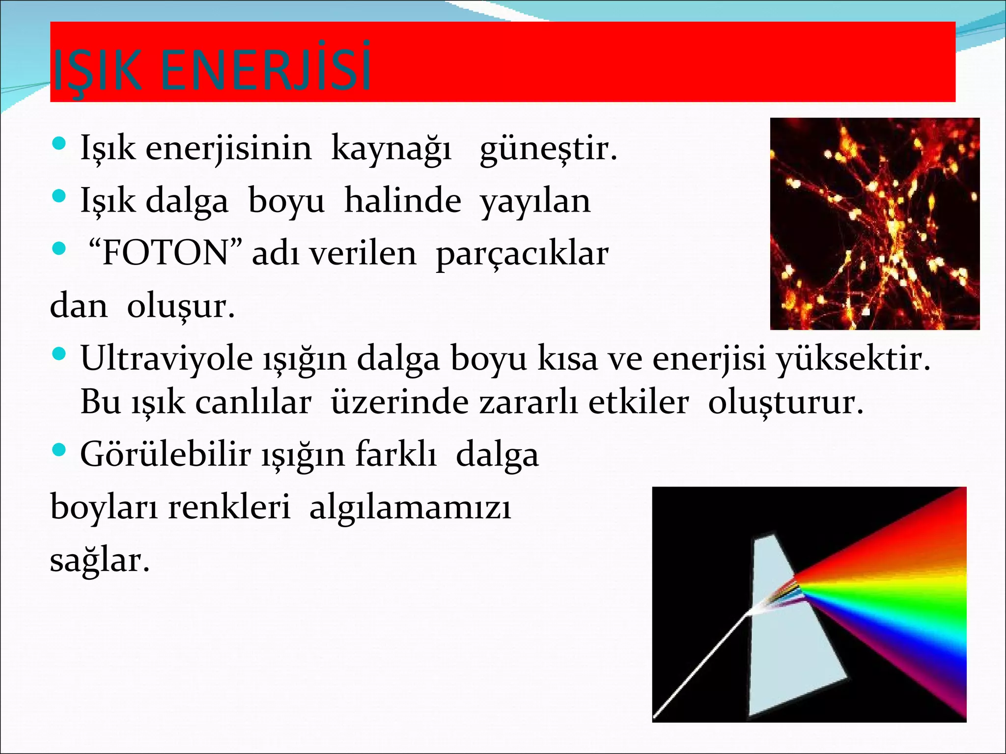 IŞIK ENERJİSİ
 Işık enerjisinin kaynağı güneştir.
 Işık dalga boyu halinde yayılan
 “FOTON” adı verilen parçacıklar
dan oluşur.
 Ultraviyole ışığın dalga boyu kısa ve enerjisi yüksektir.
  Bu ışık canlılar üzerinde zararlı etkiler oluşturur.
 Görülebilir ışığın farklı dalga
boyları renkleri algılamamızı
sağlar.
 