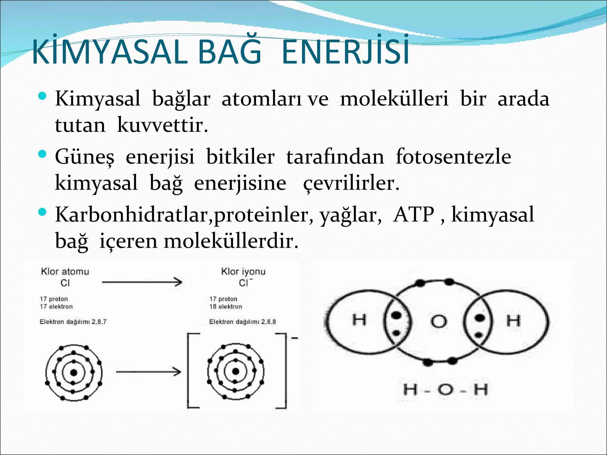 KİMYASAL BAĞ ENERJİSİ
 Kimyasal bağlar atomları ve molekülleri bir arada
  tutan kuvvettir.
 Güneş enerjisi bitkiler tarafından fotosentezle
  kimyasal bağ enerjisine çevrilirler.
 Karbonhidratlar,proteinler, yağlar, ATP , kimyasal
  bağ içeren moleküllerdir.
 