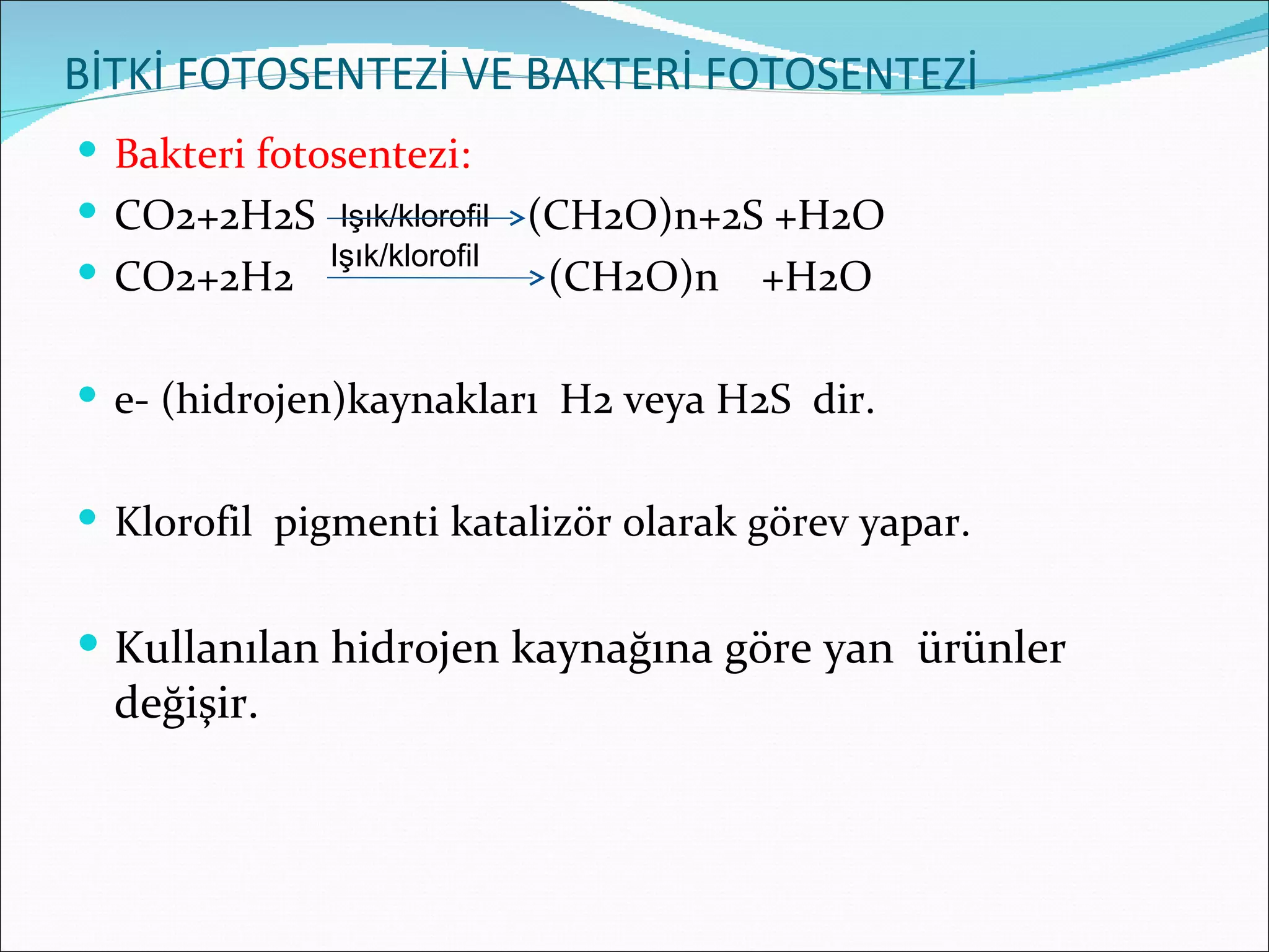 BİTKİ FOTOSENTEZİ VE BAKTERİ FOTOSENTEZİ
 Bakteri fotosentezi:
 CO2+2H2S Işık/klorofil (CH2O)n+2S +H2O
 CO2+2H2 Işık/klorofil   (CH2O)n +H2O

 e- (hidrojen)kaynakları H2 veya H2S dir.


 Klorofil pigmenti katalizör olarak görev yapar.


 Kullanılan hidrojen kaynağına göre yan ürünler
  değişir.
 