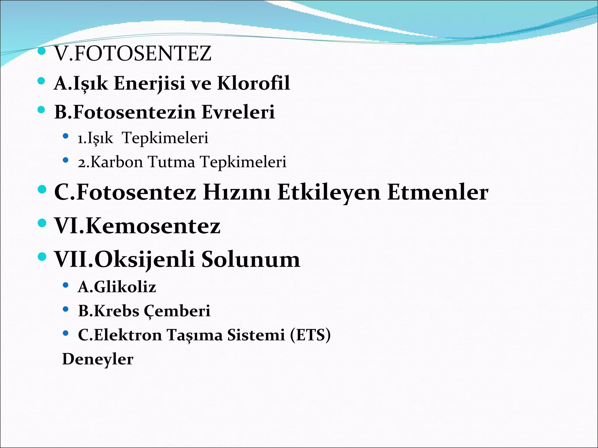 V.FOTOSENTEZ
 A.Işık Enerjisi ve Klorofil
 B.Fotosentezin Evreleri
   1.Işık Tepkimeleri
   2.Karbon Tutma Tepkimeleri

 C.Fotosentez Hızını Etkileyen Etmenler
 VI.Kemosentez
 VII.Oksijenli Solunum
   A.Glikoliz
   B.Krebs Çemberi
   C.Elektron Taşıma Sistemi (ETS)
  Deneyler
 