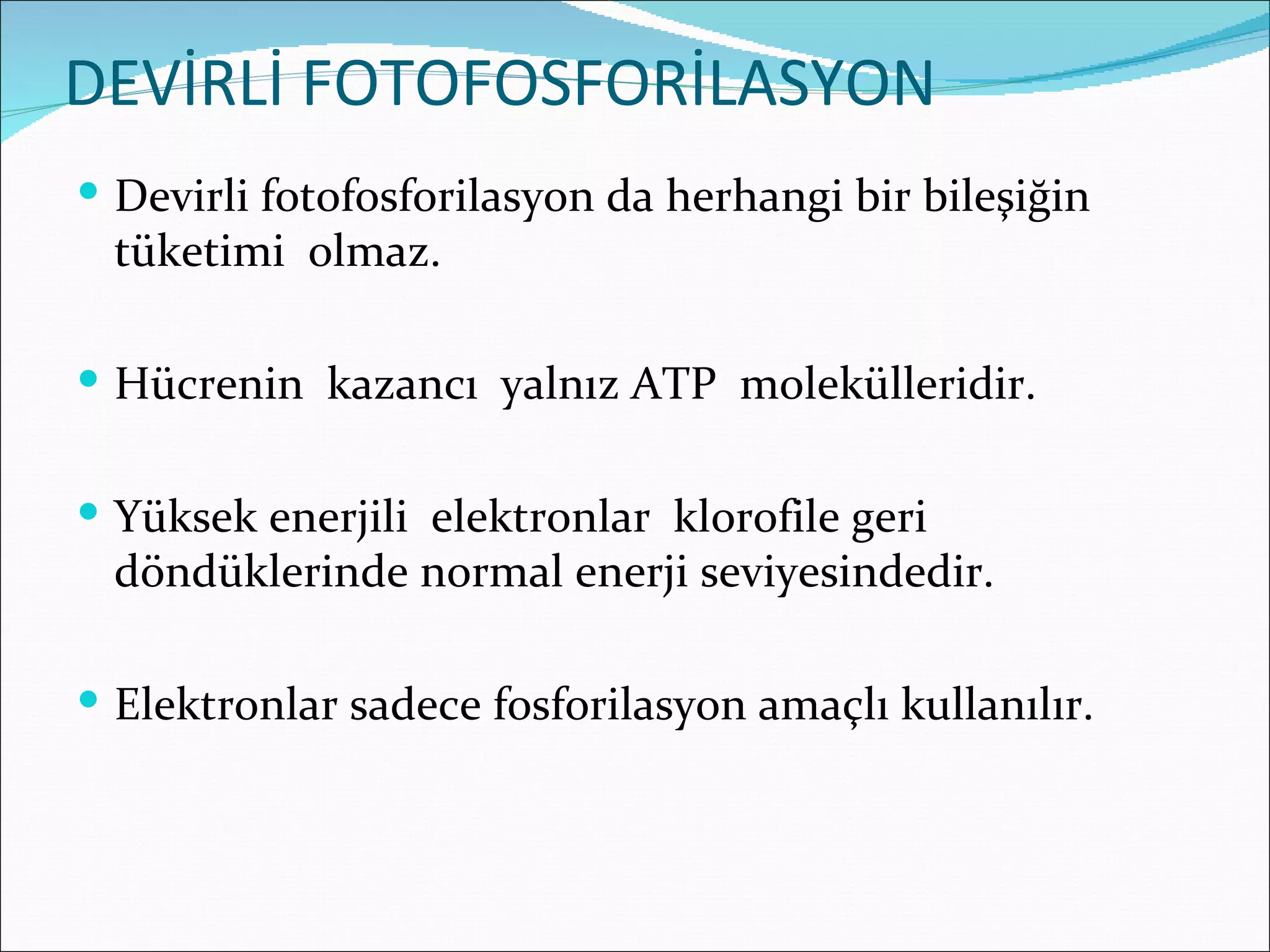 DEVİRLİ FOTOFOSFORİLASYON
 Devirli fotofosforilasyon da herhangi bir bileşiğin
 tüketimi olmaz.

 Hücrenin kazancı yalnız ATP molekülleridir.


 Yüksek enerjili elektronlar klorofile geri
 döndüklerinde normal enerji seviyesindedir.

 Elektronlar sadece fosforilasyon amaçlı kullanılır.
 