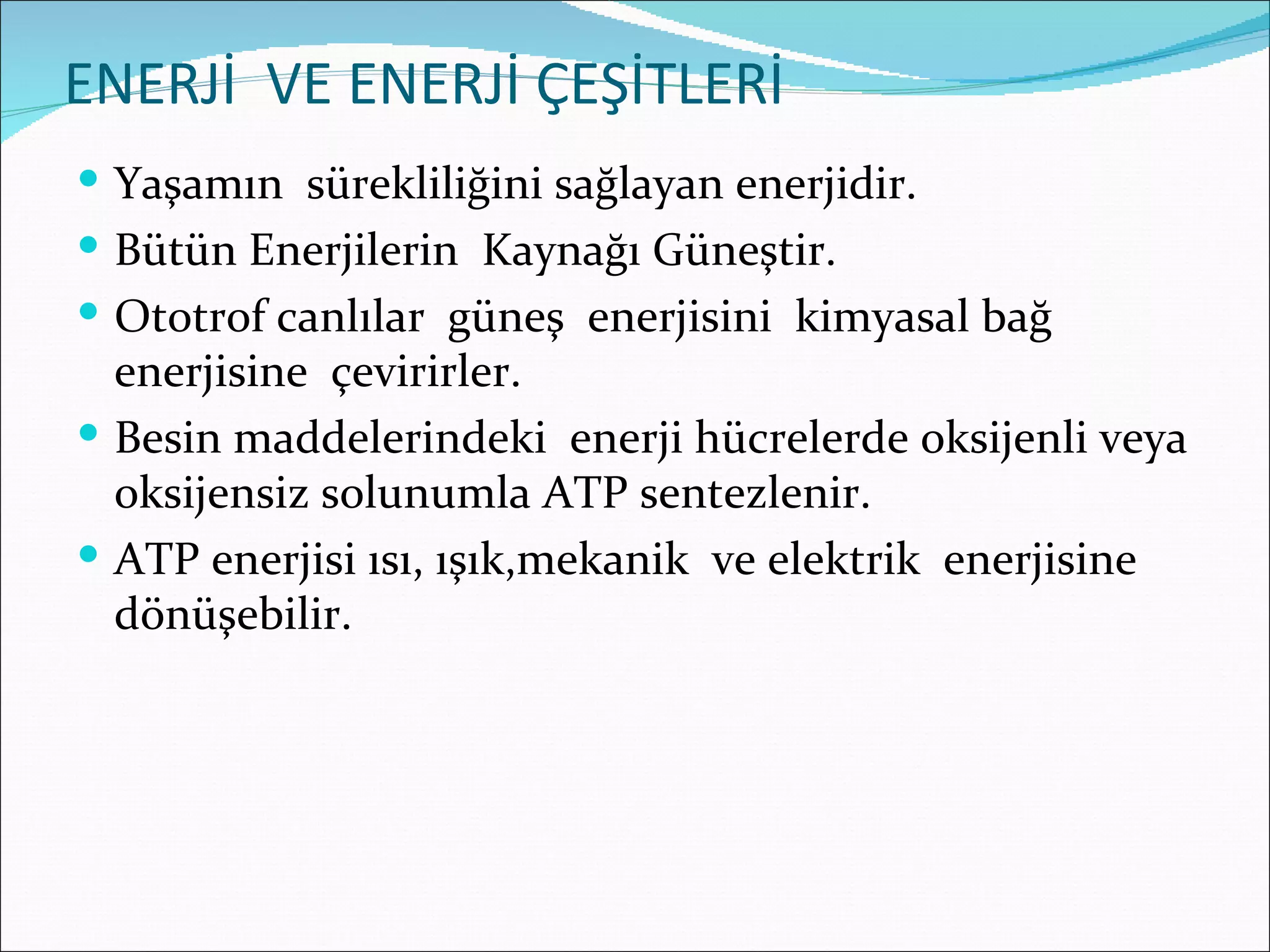 ENERJİ VE ENERJİ ÇEŞİTLERİ
 Yaşamın sürekliliğini sağlayan enerjidir.
 Bütün Enerjilerin Kaynağı Güneştir.
 Ototrof canlılar güneş enerjisini kimyasal bağ
  enerjisine çevirirler.
 Besin maddelerindeki enerji hücrelerde oksijenli veya
  oksijensiz solunumla ATP sentezlenir.
 ATP enerjisi ısı, ışık,mekanik ve elektrik enerjisine
  dönüşebilir.
 