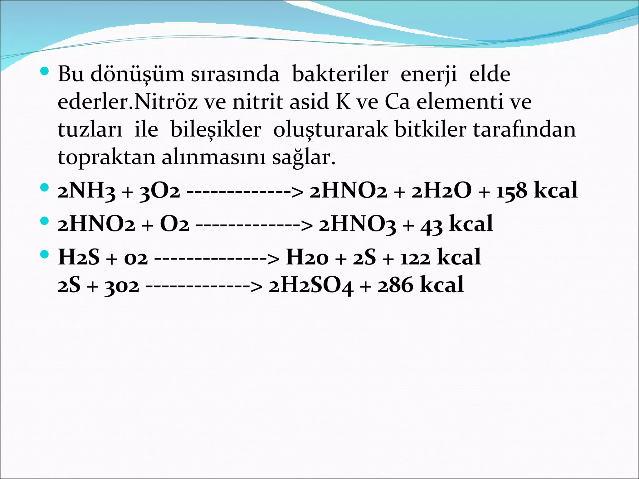  Bu dönüşüm sırasında bakteriler enerji elde
  ederler.Nitröz ve nitrit asid K ve Ca elementi ve
  tuzları ile bileşikler oluşturarak bitkiler tarafından
  topraktan alınmasını sağlar.
 2NH3 + 3O2 -------------> 2HNO2 + 2H2O + 158 kcal
 2HNO2 + O2 -------------> 2HNO3 + 43 kcal
 H2S + 02 --------------> H20 + 2S + 122 kcal
  2S + 302 -------------> 2H2SO4 + 286 kcal
 