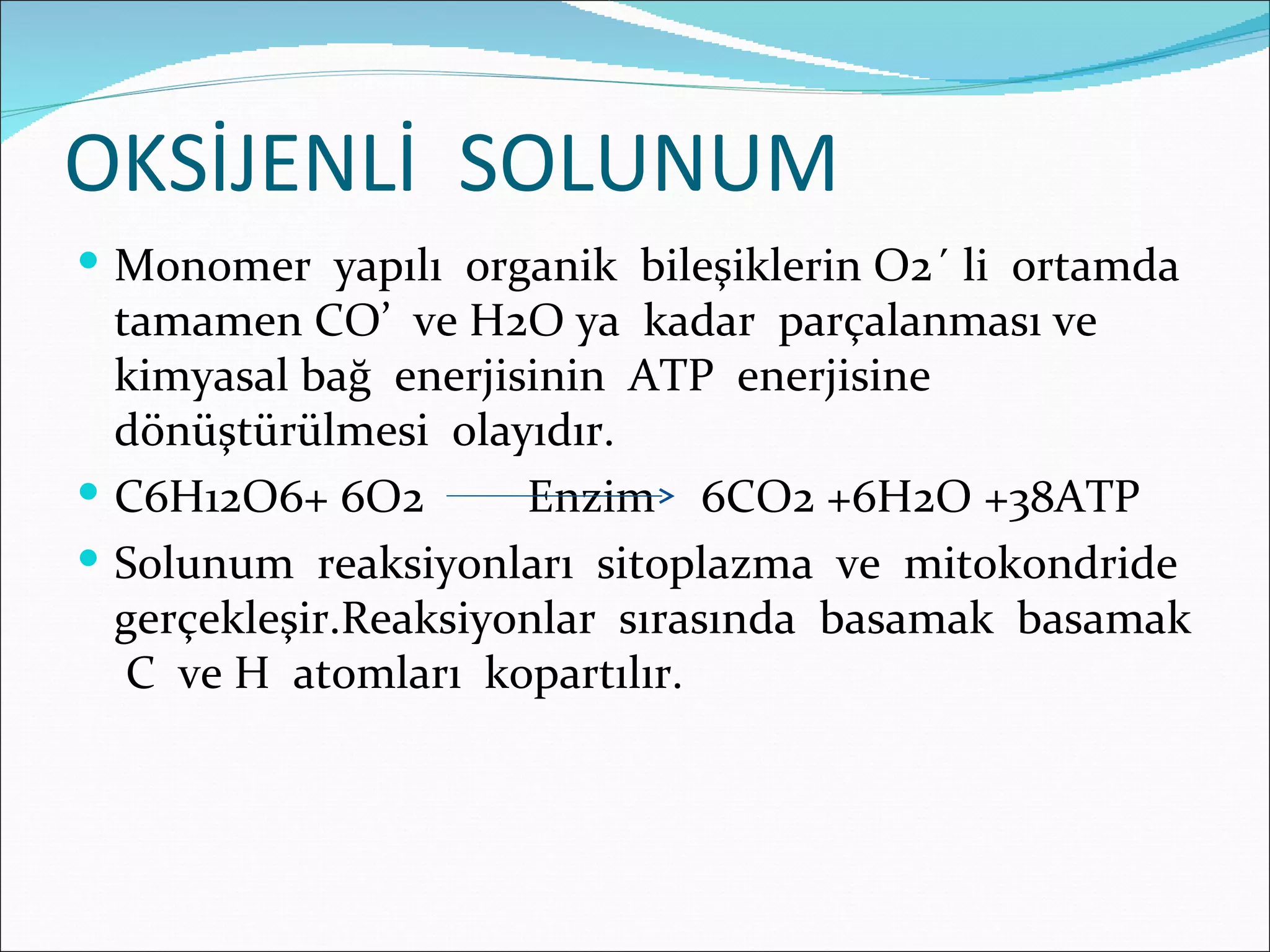 OKSİJENLİ SOLUNUM
 Monomer yapılı organik bileşiklerin O2´ li ortamda
  tamamen CO’ ve H2O ya kadar parçalanması ve
  kimyasal bağ enerjisinin ATP enerjisine
  dönüştürülmesi olayıdır.
 C6H12O6+ 6O2        Enzim 6CO2 +6H2O +38ATP
 Solunum reaksiyonları sitoplazma ve mitokondride
  gerçekleşir.Reaksiyonlar sırasında basamak basamak
   C ve H atomları kopartılır.
 