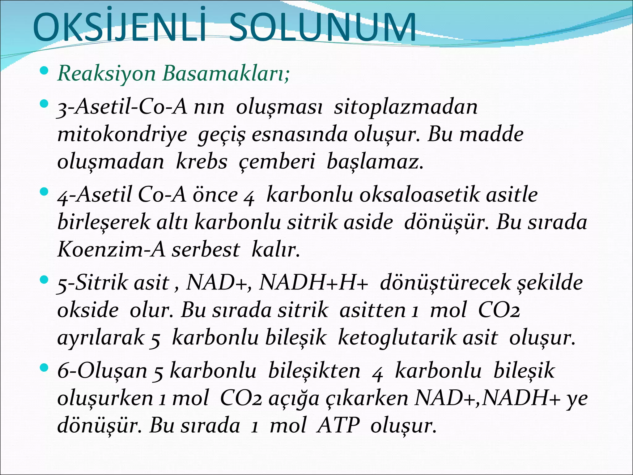 OKSİJENLİ SOLUNUM
 Reaksiyon Basamakları;
 3-Asetil-Co-A nın oluşması sitoplazmadan
  mitokondriye geçiş esnasında oluşur. Bu madde
  oluşmadan krebs çemberi başlamaz.
 4-Asetil Co-A önce 4 karbonlu oksaloasetik asitle
  birleşerek altı karbonlu sitrik aside dönüşür. Bu sırada
  Koenzim-A serbest kalır.
 5-Sitrik asit , NAD+, NADH+H+ dönüştürecek şekilde
  okside olur. Bu sırada sitrik asitten 1 mol CO2
  ayrılarak 5 karbonlu bileşik ketoglutarik asit oluşur.
 6-Oluşan 5 karbonlu bileşikten 4 karbonlu bileşik
  oluşurken 1 mol CO2 açığa çıkarken NAD+,NADH+ ye
  dönüşür. Bu sırada 1 mol ATP oluşur.
 
