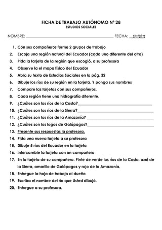 FICHA DE TRABAJO AUTÓNOMO Nº 28
                                ESTUDIOS SOCIALES

NOMBRE: ______________________________________________ FECHA: __5/1/2012

  1. Con sus compañeros forme 2 grupos de trabajo
 2.   Escoja una región natural del Ecuador (cada uno diferente del otro)
 3.   Pida la tarjeta de la región que escogió, a su profesora
 4.   Observe la el mapa físico del Ecuador
 5.   Abra su texto de Estudios Sociales en la pág. 32
 6.   Dibuje los ríos de su región en la tarjeta. Y ponga sus nombres
 7.   Compare las tarjetas con sus compañeros.
 8.   Cada región tiene una hidrografía diferente.
 9.   ¿Cuáles son los ríos de la Costa?_______________________________________
 10. ¿Cuáles son los ríos de la Sierra?________________________________________
 11. ¿Cuáles son los ríos de la Amazonía? ___________________________________
 12. ¿Cuáles son los lagos de Galápagos?___________________________________
 13. Presente sus respuestas la profesora.
 14. Pida una nueva tarjeta a su profesora
 15. Dibuje 5 ríos del Ecuador en la tarjeta
 16. Intercambie la tarjeta con un compañero
 17. En la tarjeta de su compañero. Pinte de verde los ríos de la Costa, azul de
      la Sierra, amarillo de Galápagos y rojo de la Amazonía.
 18. Entregue la hoja de trabajo al dueño
 19. Escriba el nombre del río que Usted dibujó.
 20. Entregue a su profesora.
 
