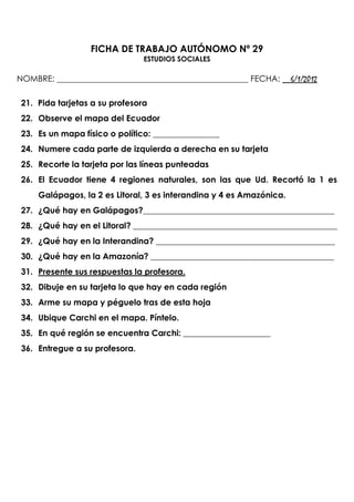 FICHA DE TRABAJO AUTÓNOMO Nº 29
                                ESTUDIOS SOCIALES

NOMBRE: ______________________________________________ FECHA: __6/1/2012

 21. Pida tarjetas a su profesora
 22. Observe el mapa del Ecuador
 23. Es un mapa físico o político: ________________
 24. Numere cada parte de izquierda a derecha en su tarjeta
 25. Recorte la tarjeta por las líneas punteadas
 26. El Ecuador tiene 4 regiones naturales, son las que Ud. Recortó la 1 es
     Galápagos, la 2 es Litoral, 3 es interandina y 4 es Amazónica.
 27. ¿Qué hay en Galápagos?______________________________________________
 28. ¿Qué hay en el Litoral? _________________________________________________
 29. ¿Qué hay en la Interandina? ___________________________________________
 30. ¿Qué hay en la Amazonía? ____________________________________________
 31. Presente sus respuestas la profesora.
 32. Dibuje en su tarjeta lo que hay en cada región
 33. Arme su mapa y péguelo tras de esta hoja
 34. Ubique Carchi en el mapa. Píntelo.
 35. En qué región se encuentra Carchi: _____________________
 36. Entregue a su profesora.
 