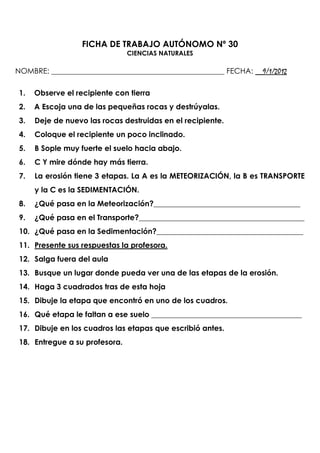 FICHA DE TRABAJO AUTÓNOMO Nº 30
                                CIENCIAS NATURALES

NOMBRE: ______________________________________________ FECHA: __9/1/2012

 1.   Observe el recipiente con tierra
 2.   A Escoja una de las pequeñas rocas y destrúyalas.
 3.   Deje de nuevo las rocas destruidas en el recipiente.
 4.   Coloque el recipiente un poco inclinado.
 5.   B Sople muy fuerte el suelo hacia abajo.
 6.   C Y mire dónde hay más tierra.
 7.   La erosión tiene 3 etapas. La A es la METEORIZACIÓN, la B es TRANSPORTE
      y la C es la SEDIMENTACIÓN.
 8.   ¿Qué pasa en la Meteorización?_______________________________________
 9.   ¿Qué pasa en el Transporte?____________________________________________
 10. ¿Qué pasa en la Sedimentación?_______________________________________
 11. Presente sus respuestas la profesora.
 12. Salga fuera del aula
 13. Busque un lugar donde pueda ver una de las etapas de la erosión.
 14. Haga 3 cuadrados tras de esta hoja
 15. Dibuje la etapa que encontró en uno de los cuadros.
 16. Qué etapa le faltan a ese suelo ________________________________________
 17. Dibuje en los cuadros las etapas que escribió antes.
 18. Entregue a su profesora.
 