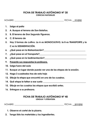 FICHA DE TRABAJO AUTÓNOMO Nº 30
                                CIENCIAS NATURALES

NOMBRE: ______________________________________________ FECHA: __9/1/2012

 1.   Salga al patio
 2.   A. Busque el terreno de Don Bolaños.
 3.   B. El terreno de Don Segundo Figueroa.
 4.   C. El terreno de
 5.   Hay 3 formas de cultivo. La A es MONOCULTIVO, la B es TRANSPORTE y la
      C es la SEDIMENTACIÓN.
 6.   ¿Qué pasa en la Meteorización?_______________________________________
 7.   ¿Qué pasa en el Transporte?____________________________________________
 8.   ¿Qué pasa en la Sedimentación?_______________________________________
 9.   Presente sus respuestas la profesora.
 10. Salga fuera del aula
 11. Busque un lugar donde pueda ver una de las etapas de la erosión.
 12. Haga 3 cuadrados tras de esta hoja
 13. Dibuje la etapa que encontró en uno de los cuadros.
 14. Qué etapa le faltan a ese suelo ________________________________________
 15. Dibuje en los cuadros las etapas que escribió antes.
 16. Entregue a su profesora.


                   FICHA DE TRABAJO AUTÓNOMO Nº 40
                                LENGUA Y LITERATURA

NOMBRE: ______________________________________________ FECHA: __20/1/2012

  1. Observe el cartel de la pizarra.
 2.   Tenga listo los materiales y los ingredientes.
 