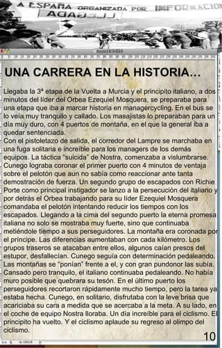 UNA CARRERA EN LA HISTORIA…  Llegaba la 3ª etapa de la Vuelta a Murcia y el principito italiano, a dos minutos del líder del Orbea Ezequiel Mosquera, se preparaba para una etapa que iba a marcar historia en managercycling. En el bus se lo veía muy tranquilo y callado. Los masajistas lo preparaban para un día muy duro, con 4 puertos de montaña, en el que la general iba a quedar sentenciada.  Con el pistoletazo de salida, el corredor del Lampre se marchaba en una fuga solitaria e increíble para los managers de los demás equipos. La táctica “suicida” de Nostra, comenzaba a vislumbrarse. Cunego lograba coronar el primer puerto con 4 minutos de ventaja sobre el pelotón que aun no sabía como reaccionar ante tanta demostración de fuerza. Un segundo grupo de escapados con Richie Porte como principal instigador se lanzo a la persecución del italiano y por detrás el Orbea trabajando para su líder Ezequiel Mosquera comandaba el pelotón intentando reducir los tiempos con los escapados. Llegando a la cima del segundo puerto la eterna promesa italiana no solo se mostraba muy fuerte, sino que continuaba metiéndole tiempo a sus perseguidores. La montaña era coronada por el príncipe. Las diferencias aumentaban con cada kilómetro. Los grupos traseros se atacaban entre ellos, algunos caían presos del estupor, desfallecían. Cunego seguía con determinación pedaleando. Las montañas se “ponían” frente a el, y con gran pundonor las subía. Cansado pero tranquilo, el italiano continuaba pedaleando. No había muro posible que quebrara su tesón. En el último puerto los perseguidores recortaron rápidamente mucho tiempo, pero la tarea ya estaba hecha. Cunego, en solitario, disfrutaba con la leve brisa que acariciaba su cara a medida que se acercaba a la meta. A su lado, en el coche de equipo Nostra lloraba. Un día increíble para el ciclismo. El principito ha vuelto. Y el ciclismo aplaude su regreso al olimpo del ciclismo. 10 