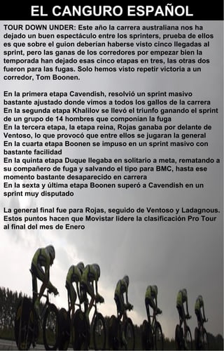 EL CANGURO ESPAÑOL 2 TOUR DOWN UNDER: Este año la carrera australiana nos ha dejado un buen espectáculo entre los sprinters, prueba de ellos es que sobre el guion deberían haberse visto cinco llegadas al sprint, pero las ganas de los corredores por empezar bien la temporada han dejado esas cinco etapas en tres, las otras dos fueron para las fugas. Solo hemos visto repetir victoria a un corredor, Tom Boonen. En la primera etapa Cavendish, resolvió un sprint masivo bastante ajustado donde vimos a todos los gallos de la carrera En la segunda etapa Khalilov se llevó el triunfo ganando el sprint de un grupo de 14 hombres que componían la fuga En la tercera etapa, la etapa reina, Rojas ganaba por delante de Ventoso, lo que provocó que entre ellos se jugaran la general En la cuarta etapa Boonen se impuso en un sprint masivo con bastante facilidad En la quinta etapa Duque llegaba en solitario a meta, rematando a su compañero de fuga y salvando el tipo para BMC, hasta ese momento bastante desaparecido en carrera En la sexta y última etapa Boonen superó a Cavendish en un sprint muy disputado La general final fue para Rojas, seguido de Ventoso y Ladagnous. Estos puntos hacen que Movistar lidere la clasificación Pro Tour al final del mes de Enero 