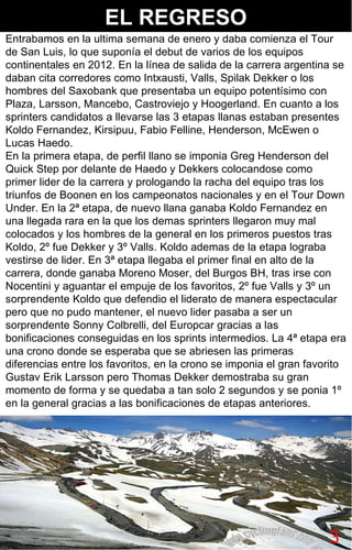 3 Entrabamos en la ultima semana de enero y daba comienza el Tour de San Luis, lo que suponía el debut de varios de los equipos continentales en 2012. En la línea de salida de la carrera argentina se daban cita corredores como Intxausti, Valls, Spilak Dekker o los hombres del Saxobank que presentaba un equipo potentísimo con Plaza, Larsson, Mancebo, Castroviejo y Hoogerland. En cuanto a los sprinters candidatos a llevarse las 3 etapas llanas estaban presentes Koldo Fernandez, Kirsipuu, Fabio Felline, Henderson, McEwen o Lucas Haedo. En la primera etapa, de perfil llano se imponia Greg Henderson del Quick Step por delante de Haedo y Dekkers colocandose como primer lider de la carrera y prologando la racha del equipo tras los triunfos de Boonen en los campeonatos nacionales y en el Tour Down Under. En la 2ª etapa, de nuevo llana ganaba Koldo Fernandez en una llegada rara en la que los demas sprinters llegaron muy mal colocados y los hombres de la general en los primeros puestos tras Koldo, 2º fue Dekker y 3º Valls. Koldo ademas de la etapa lograba vestirse de lider. En 3ª etapa llegaba el primer final en alto de la carrera, donde ganaba Moreno Moser, del Burgos BH, tras irse con Nocentini y aguantar el empuje de los favoritos, 2º fue Valls y 3º un sorprendente Koldo que defendio el liderato de manera espectacular pero que no pudo mantener, el nuevo lider pasaba a ser un sorprendente Sonny Colbrelli, del Europcar gracias a las bonificaciones conseguidas en los sprints intermedios. La 4ª etapa era una crono donde se esperaba que se abriesen las primeras diferencias entre los favoritos, en la crono se imponia el gran favorito Gustav Erik Larsson pero Thomas Dekker demostraba su gran momento de forma y se quedaba a tan solo 2 segundos y se ponia 1º en la general gracias a las bonificaciones de etapas anteriores.  EL REGRESO 3 