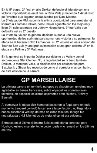 En la 5ª etapa, 2º final en alto Dekker defendio el liderato con una victoria imponiéndose en el final a Rafa Valls y metiendo 1:47 al resto de favoritos que llegaron encabezados por Dani Moreno.  La 6ª etapa, de MM, suponía la ultima oportunidad para arrebatar el liderato a Thomas Dekker, pero Dekker aguanto con los mejores y llego 2º, solo superado por Johnny Hoogerland, 3º fue Valls que defendía así su 2º puesto.  La 7ª etapa, ya con la general decidida suponía una nueva oportunidad de los sprinters para sumar una victoria a su palmares, la etapa se la llevaría Koldo Fernandez, su 2ª victoria en esta edición del Tour de San Luis y una gran culminación a una gran carrera, 2º en la etapa era Felline y 3º Matthews.  En la general se imponía Dekker por delante de Valls y con el sorprendente Stef Clement 3º, la regularidad se la llevo también Dekker, la montaña Valls, la clasificación por equipos fue para Saxobank y Strgar fue reconocido como el corredor mas combativo de esta edición de la carrera. 4 GP MARSEILLAISE La primera carrera en territorio europeo se disputó con un clima muy agradable en tierras francesas, sobre el papel los sprinters eran favoritos, en especial los claros aspirantes eran Hushov, Freire y Bennati.  Al comenzar la etapa diez hombres buscaron la fuga, pero en todo momento Leopard controló la carrera a la perfección, no llegando a nunca superar la ventaja de más de cinco minutos, la fuga fue neutralizada a 4,8 kilómetros de meta, el sprint era evidente. Entrados en el último kilómetro Bole intentó dar la sorpresa pero Hushovd estuvo muy atento, le cogió rueda y lo remató en los últimos metros. 